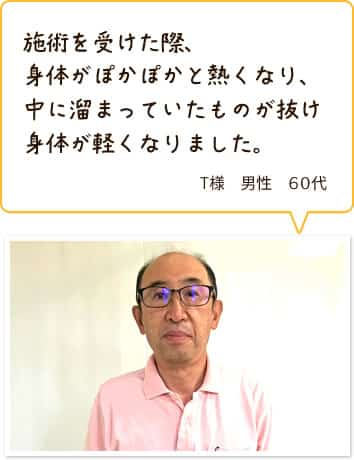 施術を受けた際、身体がぽかぽかと熱くなり、中に溜まっていたものが抜け身体が軽くなりました。